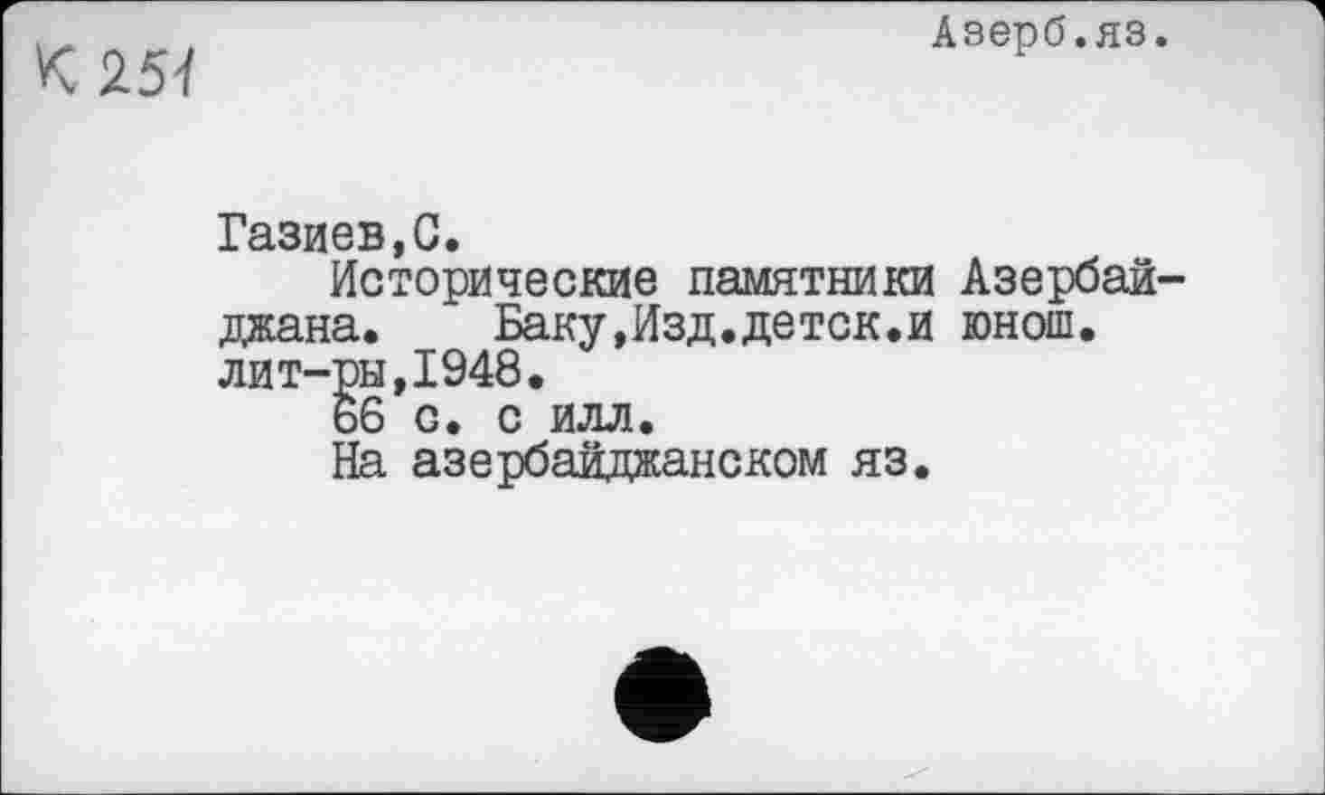 ﻿251
Азерб.яз.
Газиев,С.
Исторические памятники Азербайджана. Баку,Изд.детск.и юнош. лит-ры,1948.
66 с. с илл.
На азербайджанском яз.